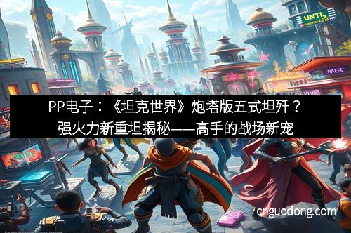 PP电子：《坦克世界》炮塔版五式坦歼？强火力新重坦揭秘——高手的战场新宠