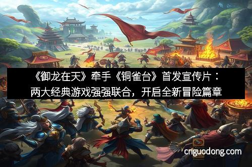 《御龙在天》牵手《铜雀台》首发宣传片：两大经典游戏强强联合，开启全新冒险篇章